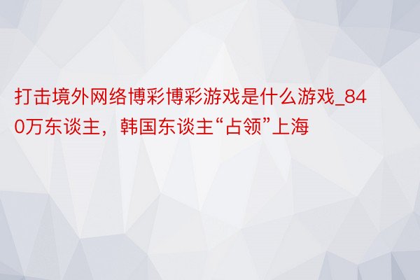 打击境外网络博彩博彩游戏是什么游戏_840万东谈主，韩国东谈主“占领”上海