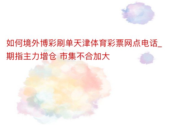 如何境外博彩刷单天津体育彩票网点电话_期指主力增仓 市集不合加大